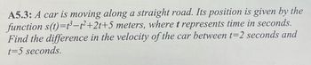 A5.3: A car is moving along a straight road. Its position is given by the
function s(t)=t³-t²+2t+5 meters, where t represents time in seconds.
Find the difference in the velocity of the car between t=2 seconds and
t=5 seconds.