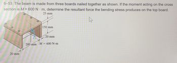 6-53. The beam is made from three boards nailed together as shown. If the moment acting on the cross
section is M = 600 Nm, determine the resultant force the bending stress produces on the top board.
25 mm
4
20 mm
200 mm
150 mm
20 mm
M = 600 N·m