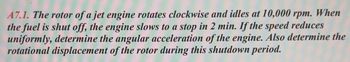 A7.1. The rotor of a jet engine rotates clockwise and idles at 10,000 rpm. When
the fuel is shut off, the engine slows to a stop in 2 min. If the speed reduces
uniformly, determine the angular acceleration of the engine. Also determine the
rotational displacement of the rotor during this shutdown period.