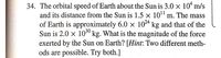 34. The orbital speed of Earth about the Sun is 3.0 × 10“ m/s
and its distance from the Sun is 1.5 × 10" m. The mass
of Earth is approximately 6.0 × 1024 kg and that of the
Sun is 2.0 × 103º kg. What is the magnitude of the force
exerted by the Sun on Earth? [Hint: Two different meth-
ods are possible. Try both.]
