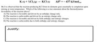 K (s) + ½Cl, (g) → KCI (s)
AH° = – 437 kJ/molvn
rxn
14. It is observed that the reaction producing KCl from its elements goes essentially to completion upon
mixing at room temperature. Which of the following is a true statement about the thermodynamic
favorability of the reaction above?
A) The reaction is favorable and driven by an enthalpy change only.
B) The reaction is unfavorable and driven by an entropy change only.
C) The reaction is favorable and driven by both enthalpy and entropy changes.
D) The reaction is unfavorable due to both enthalpy and entropy changes.
Justify:
