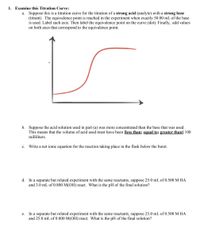 1. Examine this Titration Curve:
a. Suppose this is a titration curve for the titration of a strong acid (analyte) with a strong base
(titrant). The equivalence point is reached in the experiment when exactly 50.00 mL of the base
is used. Label each axis. Then label the equivalence point on the curve (dot). Finally, add values
on both axes that correspond to the equivalence point.
b. Suppose the acid solution used in part (a) was more concentrated than the base that was used.
This means that the volume of acid used must have been [less than; equal to; greater than] 100
milliliters.
с.
Write a net ionic equation for the reaction taking place in the flask below the buret.
d. In a separate but related experiment with the same reactants, suppose 25.0 mL of 0.500 M HA
and 3.0 mL of 0.800 M(OH) react. What is the pH of the final solution?
In a separate but related experiment with the same reactants, suppose 25.0 mL of 0.500 M HA
and 25.0 mL of 0.800 M(OH) react. What is the pH of the final solution?
е.
