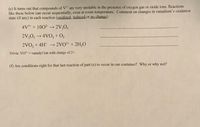 (e) It turns out that compounds of V" are very unstable in the presence of oxygen gas or oxide ions. Reactions
like these below can occur sequentially, even at room temperature. Comment on changes in vanadium's oxidation
state (if any) in each reaction (oxidized, reduced or no change)
4V$+ + 1002 → 2V,O5
2V,0, → 4VO, + O,
2VO, + 4H*
2VO2* + 2H,0
Trivia: VO2* = vanadyl ion with charge of 2+.
(f) Are conditions right for that last reaction of part (e) to occur in our container? Why or why not?
