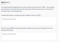 Q4.3 Part c)
The state decides to adjust all fines in such a way as to give a 10 mph "buffer". (For example,
the new fine for driving 25 mph over the speed limit will be the same as the current fine for
driving 15 mph over the speed limit.)
Transformed function in symbolic function notation in terms of f(n).
Enter your answer here
Given the point (10,50) on the original graph, determine the point on the graph of the new
transformed function.
Enter your answer here
