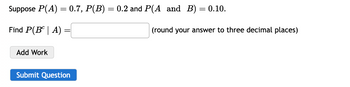 Suppose P(A) = 0.7, P(B) = 0.2 and P(A_and_B) = 0.10.
Find P(BA)
Add Work
Submit Question
(round your answer to three decimal places)