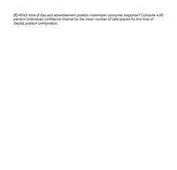 (f) Which time of day and advertisement position maximizes consumer response? Compute a 95
percent (individual) confidence interval for the mean number of calls placed for this time of
daylad position combination.
