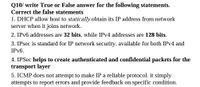 Q10/ write True or False answer for the following statements.
Correct the false statements
1. DHCP allow host to statically obtain its IP address from network
server when it joins network.
2. IPV6 addresses are 32 bits, while IPV4 addresses are 128 bits.
3. IPsec is standard for IP network security, available for both IPV4 and
IPV6.
4. IPSec helps to create authenticated and confidential packets for the
transport layer
5. ICMP does not attempt to make IP a reliable protocol. it simply
attempts to report errors and provide feedback on specific condition.
