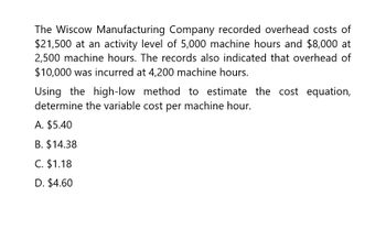 The Wiscow Manufacturing Company recorded overhead costs of
$21,500 at an activity level of 5,000 machine hours and $8,000 at
2,500 machine hours. The records also indicated that overhead of
$10,000 was incurred at 4,200 machine hours.
Using the high-low method to estimate the cost equation,
determine the variable cost per machine hour.
A. $5.40
B. $14.38
C. $1.18
D. $4.60