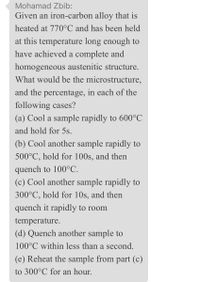 Mohamad Zbib:
Given an iron-carbon alloy that is
heated at 770°C and has been held
at this temperature long enough to
have achieved a complete and
homogeneous austenitic structure.
What would be the microstructure,
and the percentage, in each of the
following cases?
(a) Cool a sample rapidly to 600°C
and hold for 5s.
(b) Cool another sample rapidly to
500°C, hold for 100s, and then
quench to 100°C.
(c) Cool another sample rapidly to
300°C, hold for 10s, and then
quench it rapidly to room
temperature.
(d) Quench another sample to
100°C within less than a second.
(e) Reheat the sample from part (c)
to 300°C for an hour.
