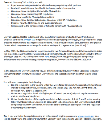 Goals: At the end of this activity, you will:
• Experience working on tasks for a biotechnology regulatory affair position
• Deal with a real-life case faced by biotechnology-related companies
⚫ Gain experience navigating through the FDA website
• Gain experience researching FDA regulations
• Learn how to refer to FDA regulation sections
•
•
Gain experience building action plans to comply with FDA regulations
Discover how the FDA inspects and audits compliance
• Get exposed to the consequences of failing to comply with FDA regulations
Liveyon Labs Inc, located in California USA, manufactures cellular products derived from human
umbilical cord blood. Liveyon LLC (https://www.linkedin.com/company/liveyon/about/)distributes these
products internationally as a regenerative medicine. "This product contains cells, stem cells and growth
factors which may serve as a therapy for various [orthopedic] degenerative [conditions]."
In May 2019, the FDA conducted an inspection on the two firms and investigated their compliance. After
this inspection, a warning letter was issued, on December 2019, to the President/Chief Executive Officer
of Liveyon Labs Inc. You can view the letter here. https://www.fda.gov/inspections-compliance-
enforcement-and-criminal-investigations/warning-letters/liveyon-labs-inc-588399-12052019
In this assignment, Liveyon Labs hired you, as a Biotechnology Regulatory Affairs Specialist, to review
the warning letter, identify the issues at Liveyon Labs, and suggest an action plan that targets these
issues.
You will need to complete the following:
1. List the regulations in the warning letter that were failed to be met. The regulation listed should
include the regulation title, collection, part, and section (e.g. 123 ABC 456.789 title 123,
collection ABC, part 456, section 789).
2. Under each regulation listed, clarify (in up to 30 words per issue) why this regulation was not
met, as per the warning letter.
3. Under the clarification of the regulations listed only from points 1, 2, 6, 7, and 9 in the warning
letter (numbered in bold), suggest an action plan to be implemented at Liveyon Labs such that
compliance with FDA can be met. You will be able to extract an action plan from the regulation
documents posted by FDA.
Tip: If you search for the regulation using an online search engine, you can use www.govinfo.gov as a
tool to direct you to the specific "Document in Context" from the complete Code of Federal Regulations.