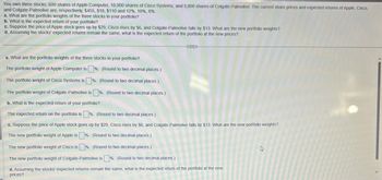 You own three stocks: 600 shares of Apple Computer, 10,000 shares of Cisco Systems, and 5,000 shares of Colgate-Palmolive. The current share prices and expected returns of Apple, Cisco,
and Colgate-Palmolive are, respectively, $455, $18, $110 and 12%, 10%, 8%.
a. What are the portfolio weights of the three stocks in your portfolio?
b. What is the expected return of your portfolio?
c. Suppose the price of Apple stock goes up by $29, Cisco rises by $6, and Colgate-Palmolive falls by $13. What are the new portfolio weights?
d. Assuming the stocks' expected returns remain the same, what is the expected return of the portfolio at the new prices?
a. What are the portfolio weights of the three stocks in your portfolio?
The portfolio weight of Apple Computer is
%. (Round to two decimal places.)
The portfolio weight of Cisco Systems is %. (Round to two decimal places.)
The portfolio weight of Colgate-Palmolive is %. (Round to two decimal places.)
b. What is the expected return of your portfolio?
The expected return on the portfolio is %. (Round to two decimal places.)
c. Suppose the price of Apple stock goes up by $29, Cisco rises by $6, and Colgate-Palmolive falls by $13. What are the new portfolio weights?
The new portfolio weight of Apple is %. (Round to two decimal places.)
The new portfolio weight of Cisco is %. (Round to two decimal places.)
The new portfolio weight of Colgate-Palmolive is %. (Round to two decimal places.)
d. Assuming the stocks' expected returns remain the same, what is the expected return of the portfolio at the new
prices?
R