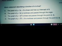 PSSA ReView #2
POSS
Which statement describing a function of x is true?
A. The graph of y = 3x + 9 is linear and has a y-intercept of 9.
B. The graph of y = 3x is nonlinear and passes through the origin.
C. The graph of y = 3x2 is linear and passes through the point (0, 0).
D. The graph of y = 32x + 9 is nonlinear and passes through the point (0, 9).
Sign out
