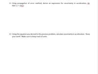 11. Using propagation of error method, derive an expression for uncertainty in acceleration, ga.
Hint: a = a(dt).
12. Using the equation you derived in the previous problem, calculate uncertainty in acceleration. Show
your work! Make sure to keep track of units.
