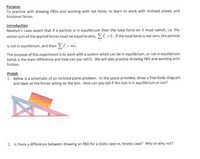 Purpose
To practice with drawing FBDS and working with net force; to learn to work with inclined planes and
frictional forces.
Introduction
Newton's Laws assert that if a particle is in equilibrium then the total force on it must vanish, i.e. the
vector sum of the applied forces must be equal to zero, F =0. If the total force is not zero, the particle
is not in equilibrium, and then F = ma.
The purpose of this experiment is to work with a system which can be in equilibrium, or not in equilibrium
(what is the main difference and how can you tell?). We will also practice drawing FBD and working with
friction.
Prelab
1. Below is a schematic of an inclined plane problem. In the space provided, draw a free-body diagram
and label all the forces acting on the box. How can you tell if this box is in equilibrium or not?
2. Is there a difference between drawing an FBD for a static case vs. kinetic case? Why or why not?
