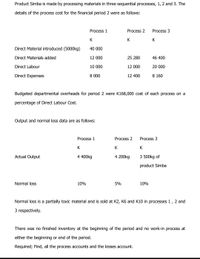 Product Simba is made by processing materials in three sequential processes, 1, 2 and 3. The
details of the process cost for the financial period 2 were as follows:
Process 1
Process 2
Process 3
K
K
K
Direct Material introduced (5000kg)
40 000
Direct Materials added
12 000
25 280
46 400
Direct Labour
10 000
12 000
20 000
Direct Expenses
8 000
12 400
8 160
Budgeted departmental overheads for period 2 were K168,000 cost of each process on a
percentage of Direct Labour Cost.
Output and normal loss data are as follows:
Process 1
Process 2
Process 3
K
K
Actual Output
4 400kg
4 200kg
3 500kg of
product Simba
Normal loss
10%
5%
10%
Normal loss is a partially toxic material and is sold at K2, K6 and K10 in processes 1, 2 and
3 respectively.
There was no finished inventory at the beginning of the period and no work-in process at
either the beginning or end of the period.
Required; Find, all the process accounts and the losses account.
