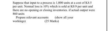 Suppose that input to a process is 1,000 units at a cost of K4.5
per unit. Normal loss is 10% which is sold at K0.9 per unit and
there are no opening or closing inventories. if actual output were
860 units
Prepare relevant accounts
workings)
(show all your
(25 Marks)