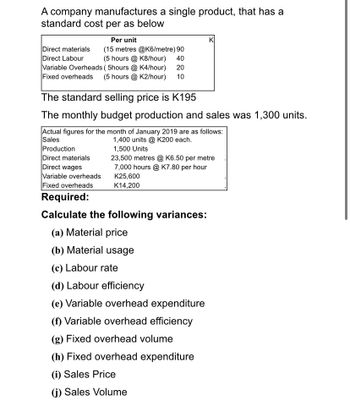 A company manufactures a single product, that has a
standard cost per as below
Direct materials
Direct Labour
Fixed overheads
Per unit
(15 metres @K6/metre) 90
(5 hours @K8/hour)
40
Variable Overheads (5hours @ K4/hour) 20
(5 hours @ K2/hour) 10
The standard selling price is K195
K
The monthly budget production and sales was 1,300 units.
Actual figures for the month of January 2019 are as follows:
Sales
Production
Direct materials
Direct wages
Variable overheads
Fixed overheads
Required:
1,400 units @ K200 each.
1,500 Units
23,500 metres @ K6.50 per metre
7,000 hours @ K7.80 per hour
K25,600
K14,200
Calculate the following variances:
(a) Material price
(b) Material usage
(c) Labour rate
(d) Labour efficiency
(e) Variable overhead expenditure
(f) Variable overhead efficiency
(g) Fixed overhead volume
(h) Fixed overhead expenditure
(i) Sales Price
(j) Sales Volume