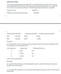 QUESTION THREE
Two types of plastic piping are produced in a joint production process. UB-1 may be
sold immediately after split-off. UB-2 requires further processing before it is ready for
sale. There is no opening inventory. The following production data are available:
Total joint cost
K80 000
Additional cost of processing UB-2
кз8 400
Sales quantity (metres)
sales price (metres) closing inventory (metres)
UB-1
200 000
КО.30
8 000
UB-2
180 000
K0.40
12 000
Required:
a). calculate the cost of closing inventory using the final sales revenue method of joint
cost allocation to the nearest K100.
Joint products
Output (kg)
Selling price per kg
5 000
к10
Y
10 000
K4
10 000
K3
Joint costs are K100 000
Required:
b). calculate the profit per unit after apportioning joint costs on the basis of physical
quantity for each product
c). calculate the total profits of all products after apportioning joint costs on the basis of
sales value.
