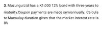 3. Muzungu Ltd has a K1,000 12% bond with three years to
maturity.Coupon payments are made semiannually. Calcula
te Macaulay duration given that the market interest rate is
8%
