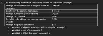 3. Use the following information to calculate the ROI for this search campaign:
Average total weekly traffic during the search ad
100,000
campaign
Duration of the search ad campaign
Average number of sponsored clicks
Average cost per click
Probability of making a purchase once on the
website
8 weeks
20,000
$0.80
7.5%
Average margin per conversion
$32
What is the ad profit associated with running the campaign?
What is the cost of the campaign?
What is the ROI of this search campaign? /