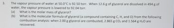3.
The vapour pressure of water at 50.0°C is 92.50 torr. When 12.6 g of glycerol are dissolved in 494 g of
water, the vapour pressure is lowered to 92.04 torr.
(a) What is the molar mass of glycerol?
(b)
What is the molecular formula of glycerol (a compound containing C, H, and O) from the following
combustion analysis: when 2.00 g glycerol are combusted, 2.865 g CO₂ and 1.564 g H₂O are
recovered.