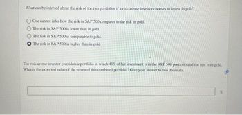 What can be inferred about the risk of the two portfolios if a risk-averse investor chooses to invest in gold?
One cannot infer how the risk in S&P 500 compares to the risk in gold.
The risk in S&P 500 is lower than in gold.
The risk in S&P 500 is comparable to gold.
O The risk in S&P 500 is higher than in gold.
The risk-averse investor considers a portfolio in which 40% of her investment is in the S&P 500 portfolio and the rest is in gold.
What is the expected value of the return of this combined portfolio? Give your answer to two decimals.