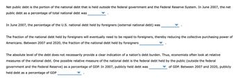 Net public debt is the portion of the national debt that is held outside the federal government and the Federal Reserve System. In June 2007, the net
public debt as a percentage of total national debt was
In June 2007, the percentage of the U.S. national debt held by foreigners (external national debt) was
The fraction of the national debt held by foreigners will eventually need to be repaid to foreigners, thereby reducing the collective purchasing power of
Americans. Between 2007 and 2020, the fraction of the national debt held by foreigners
The absolute level of the debt does not necessarily provide a clear indication of a nation's debt burden. Thus, economists often look at relative
measures of the national debt. One possible relative measure of the national debt is the federal debt held by the public (outside the federal
government and the Federal Reserve) as a percentage of GDP. In 2007, publicly held debt was
of GDP. Between 2007 and 2020, publicly
held debt as a percentage of GDP