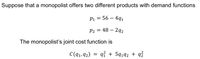 Suppose that a monopolist offers two different products with demand functions
P1 = 56 – 4q1
P2 = 48 – 2q2
The monopolist's joint cost function is
C(q1, 92)
qỉ + 5q192 + qź
