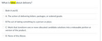 What is false about delivery?
Both A andВ.
A. The action of delivering letters, packages, or ordered goods.
B.The act of taking something to a person or place.
C. Work that transform one or more allocated candidate solutions into a releasable portion or
version of the product.
D. None of the Above.
