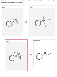 Complete the arrow pushing mechanism from the benzyl chloride to the benzyl alcohol by adding missing curved arrows. The
structures have been predrawn for your convenience.
Step 1:
Step 2:
H
Final products
Step 3:
H
H
H
Incorrect
↑
