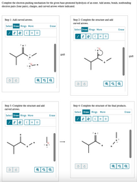 Complete the electron-pushing mechanism for the given base-promoted hydrolysis of an ester. Add atoms, bonds, nonbonding
electron pairs (lone pairs), charges, and curved arrows where indicated.
Step 1: Add curved arrows.
Step 2: Complete the structure and add
curved arrows.
Select Draw Rings More
Erase
Select Draw Rings More
Erase
C
H
H
:0 :
H
Step 3: Complete the structure and add
curved arrows.
Step 4: Complete the structure of the final products.
Select Draw Rings More
Erase
Select Draw Rings More
Erase
H
C
H
:0 :
|
:0 :
