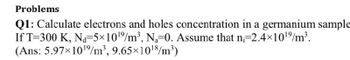 Problems
Q1: Calculate electrons and holes concentration in a germanium sample
If T=300 K, Na-5×10¹%/m³, N₁-0. Assume that n=2.4×10¹⁹/m³.
(Ans: 5.97×10¹⁹/m³, 9.65×10¹8/m³)