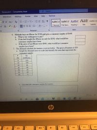 Homework 4- Compatibility Mode
O Search
References
Mailings
Review
View
Help
Text Box
A A Aa A E-E-E EE T
AaBbCcI AaBbCcI AaBbC AaB AABBCCD
T Normal 1 No Spac. Heading 1
Title
Subtitle
xA- vA-
Styles
ant
Paragraph
6. Melinda buys an iPhone for $700 and gets a consumer surplus of $160.
a. What is her willingness to pay?
b. If she had bought the iPhone on sale for $500, what would her
consumer surplus have been.
c. If the price of an iPhone were $900, what would her consumer
surplus have been?
7. The demand schedule for toasters, is given below. The price of toasters is $20.
a. Graph the demand curve to scale and identify the area that represents the
consumer surplus
QD
(millions)
P
($)
120
10
100
20
80
30
60
40
40
50
20
60
b. Calculate the consumer surplus for toasters.
DFocus
hp
ho
14
f8
fg
144
10
%2:
