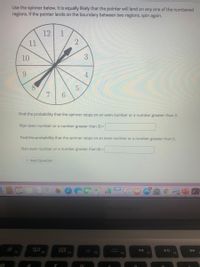 Use the spinner below. It is equally likely that the pointer will land on any one of the numbered
regions. If the pointer lands on the boundary between two regions, spin again.
12
1
11
10
3
9.
7 6
Find the probability that the spinner stops on an even number or a number greater than 3.
P(an even number or a number greater than 3) =
Find the probability that the spinner stops on an even number or a number greater than 6.
P(an even number or a number greater than 6) =
> Next Question
15
MacBook Air
D00
O00 F4
F3
F5
4.
2]
5.
