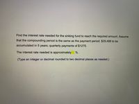 Find the interest rate needed for the sinking fund to reach the required amount. Assume
that the compounding period is the same as the payment period. $29,488 to be
accumulated in 5 years; quarterly payments of $1275.
%-
The interest rate needed is approximately
(Type an integer or decimal rounded to two decimal places as needed.)
