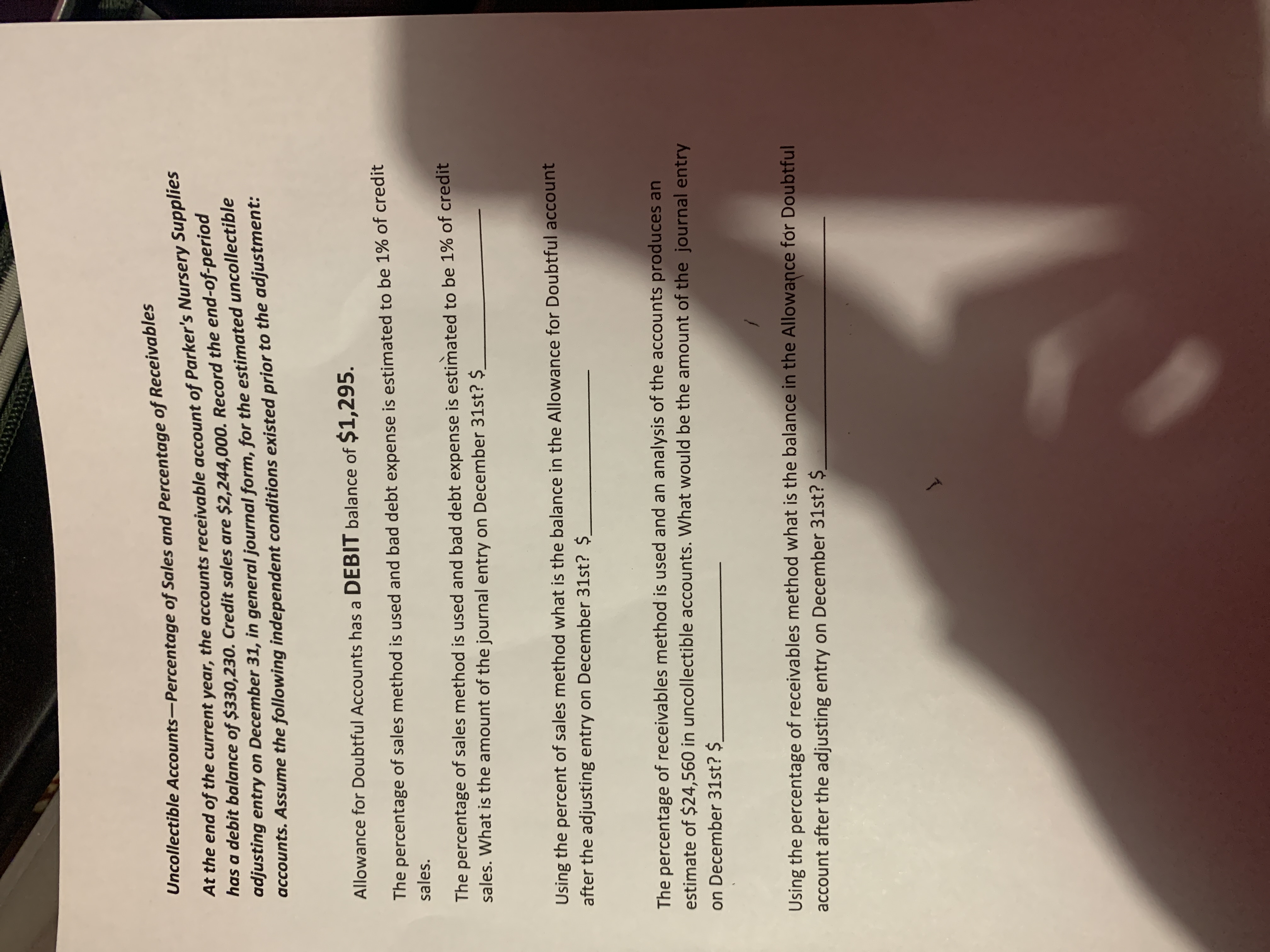 Uncollectible Accounts-Percentage of Sales and Percentage of Recelvab
At the end of the current year, the accounts receivable account of Parker's Nursery Supplies
has a debit balance of $330,230. Credit sales are $2,244,000. Record the end-of-period
adjusting entry on December 31, in general journal form, for the estimated uncollectible
accounts. Assume the following independent conditions existed prior to the adjustment:
Allowance for Doubtful Accounts has a DEBIT balance of $1,295.
The percentage of sales method is used and bad debt expense is estimated to be 1% of credit
sales.
The percentage of sales method is used and bad debt expense is estimated to be 1% of credit
sales. What is the amount of the journal entry on December 31st? $
Using the percent of sales method what is the balance in the Allowance for Doubtful account
after the adjusting entry on December 31st? $.
The percentage of receivables method is used and an analysis of the accounts produces an
estimate of $24,560 in uncollectible accounts. What would be the amount of the journal entry
on December 31st? $
