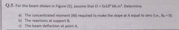Q.5. For the beam shown in Figure (5), assume that El = 5x10 kN.m². Determine:
a) The concentrated moment (M) required to make the slope at A equal to zero (i.e., 8A = 0).
b) The reactions at support B.
c) The beam deflection at point A.