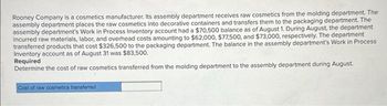 Rooney Company is a cosmetics manufacturer. Its assembly department receives raw cosmetics from the molding department. The
assembly department places the raw cosmetics into decorative containers and transfers them to the packaging department. The
assembly department's Work in Process Inventory account had a $70,500 balance as of August 1. During August, the department
incurred raw materials, labor, and overhead costs amounting to $62,000, $77,500, and $73,000, respectively. The department
transferred products that cost $326,500 to the packaging department. The balance in the assembly department's Work in Process
Inventory account as of August 31 was $83,500.
Required
Determine the cost of raw cosmetics transferred from the molding department to the assembly department during August.
Cost of raw cosmetics transferred