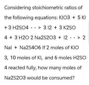 Considering stoichiometric
ratios of
the following equations: KIO3 + 5 KI
+ 3 H2SO4 --> 3 12 + 3 K2SO
4 + 3 H2O 2 Na2S2O3 + 12 --> 2
Nal + Na2S406 If 2 moles of KIO
3, 10 moles of KI, and 6 moles H2SO
4 reacted fully, how many moles of
Na2S2O3 would be consumed?