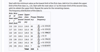 4
Start with the minimum value as the lowest limit of the first class. Add 4 to it to obtain the upper
limit of the first class i.e., 116. Start with the next value 117 as the lower limit of the second class,
add 4 to obtain the upper limit. Repeat the same for the remaining classes.
The frequency distribution of the data is:
Actu Actu
al al
lowe uppe
r
r
limit limit
112 116 111.5
116.5 49
117 121 116.5 121.5 49
122 126 121.5 126.5 61
127 131 126.5 131.5 48
132 136 131.5 136.5 57
137 141 136.5 141.5 49
142 146 141.5
146.5 7
Total 320
Lower Upper
class class Freque Relative
bound bound ncy
frequency
ary
ary
49
320
49
320
61
320
48
320
57
320
49
320
7
320
1
= 0. 153125
= 0.153125
0.190625
=
= 0.15
= 0.178125
=
= 0.153125
= 0.021875