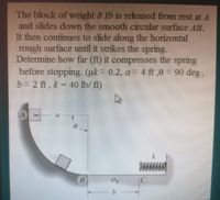 The block of weight 8 Ib is released from rest at A
and slides down the smooth circular surface AB.
It then continues to slide along the horizontal
rough surface until it strikes the spring.
Determine how far (ft) it compresses the spring
before stopping. (uk = 0.2, a= 4 ft,6 = 90 deg,
b = 2 ft, k = 40 lb/ ft)
