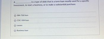 is a type of debt that is a term loan mostly used for a specific
investment, to start a business, or to make a substantial purchase.
A
O SBA 7(A) loan
CDC-504 loan
Leases
Business loan