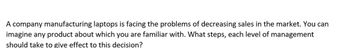 A company manufacturing laptops is facing the problems of decreasing sales in the market. You can
imagine any product about which you are familiar with. What steps, each level of management
should take to give effect to this decision?