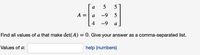 a
5
5
A =
a
-9
5
4
-9
a
Find all values of a that make det(A) = 0. Give your answer as a comma-separated list.
Values of a:
help (numbers)
