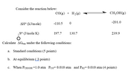 Consider the reaction below:
CO(g) + H,(g)
CH;OH(g)
-201.0
AH° (kJ/m ole)
-110.5
S° (J/mole K)
197.7
130.7
239.9
Calculate AGrn under the following conditions:
a. Standard conditions (5 points)
b. At equilibrium ( 3 points)
c. When PCH3OH =1.0 atm Pco= 0.010 atm and PH2= 0.010 atm (4 points)
