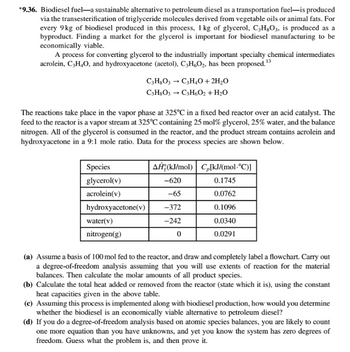 *9.36. Biodiesel fuel-a sustainable alternative to petroleum diesel as a transportation fuel-is produced
via the transesterification of triglyceride molecules derived from vegetable oils or animal fats. For
every 9kg of biodiesel produced in this process, 1 kg of glycerol, C3H8O3, is produced as a
byproduct. Finding a market for the glycerol is important for biodiesel manufacturing to be
economically viable.
A process for converting glycerol to the industrially important specialty chemical intermediates
acrolein, C3H₂O, and hydroxyacetone (acetol), C3H6O₂, has been proposed. ¹3
The reactions take place in the vapor phase at 325°C in a fixed bed reactor over an acid catalyst. The
feed to the reactor is a vapor stream at 325°C containing 25 mol % glycerol, 25% water, and the balance
nitrogen. All of the glycerol is consumed in the reactor, and the product stream contains acrolein and
hydroxyacetone in a 9:1 mole ratio. Data for the process species are shown below.
Species
glycerol(v)
acrolein(v)
hydroxyacetone(v)
C3H8O3 → C3H₂O + 2H₂O
C3H8O3 → C3H6O2 + H₂O
water(v)
nitrogen(g)
AĤ (kJ/mol)
-620
-65
-372
-242
0
C[kJ/(mol-°C)]
0.1745
0.0762
0.1096
0.0340
0.0291
(a) Assume a basis of 100 mol fed to the reactor, and draw and completely label a flowchart. Carry out
a degree-of-freedom analysis assuming that you will use extents of reaction for the material
balances. Then calculate the molar amounts of all product species.
(b) Calculate the total heat added or removed from the reactor (state which it is), using the constant
heat capacities given in the above table.
(c) Assuming this process is implemented along with biodiesel production, how would you determine
whether the biodiesel is an economically viable alternative to petroleum diesel?
(d) If you do a degree-of-freedom analysis based on atomic species balances, you are likely to count
one more equation than you have unknowns, and yet you know the system has zero degrees of
freedom. Guess what the problem is, and then prove it.