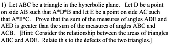 1) Let ABC be a triangle in the hyperbolic plane. Let D be a point
on side AB such that A*D*B and let E be a point on side AC such
that A*E*C. Prove that the sum of the measures of angles ADE and
AED is greater than the sum of the measures of angles ABC and
ACB. [Hint: Consider the relationship between the areas of triangles
ABC and ADE. Relate this to the defects of the two triangles.]