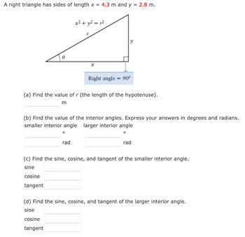 A right triangle has sides of length x = 4.3 m and y = 2.8 m.
0
x² + y² = 12
O
r
(a) Find the value of r (the length of the hypotenuse).
m
rad
Right angle = 90°
(b) Find the value of the interior angles. Express your answers in degrees and radians.
smaller interior angle larger interior angle
O
rad
(c) Find the sine, cosine, and tangent of the smaller interior angle.
sine
cosine
tangent
(d) Find the sine, cosine, and tangent of the larger interior angle.
sine
cosine
tangent