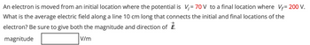 An electron is moved from an initial location where the potential is V₁ = 70V to a final location where V₁= 200 V.
What is the average electric field along a line 10 cm long that connects the initial and final locations of the
electron? Be sure to give both the magnitude and direction of E.
magnitude
V/m