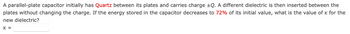 A parallel-plate capacitor initially has Quartz between its plates and carries charge ±Q. A different dielectric is then inserted between the
plates without changing the charge. If the energy stored in the capacitor decreases to 72% of its initial value, what is the value of x for the
new dielectric?
K =